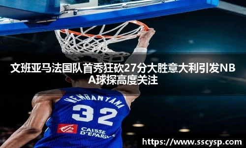 文班亚马法国队首秀狂砍27分大胜意大利引发NBA球探高度关注